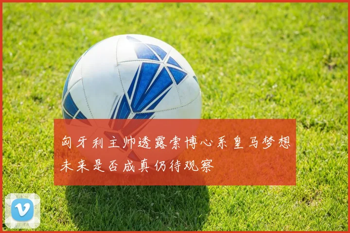匈牙利主帅透露索博心系皇马梦想未来是否成真仍待观察