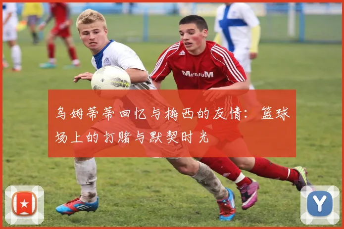 乌姆蒂蒂回忆与梅西的友情：篮球场上的打赌与默契时光