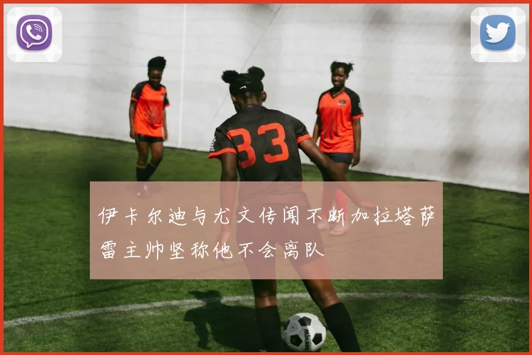 伊卡尔迪与尤文传闻不断加拉塔萨雷主帅坚称他不会离队