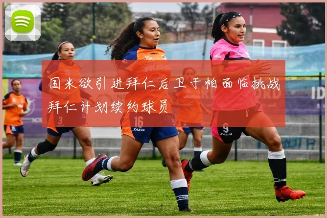 国米欲引进拜仁后卫于帕面临挑战拜仁计划续约球员