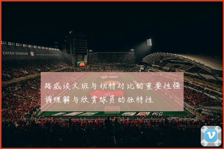 路威谈文班与切特对比的重要性强调理解与欣赏球员的独特性