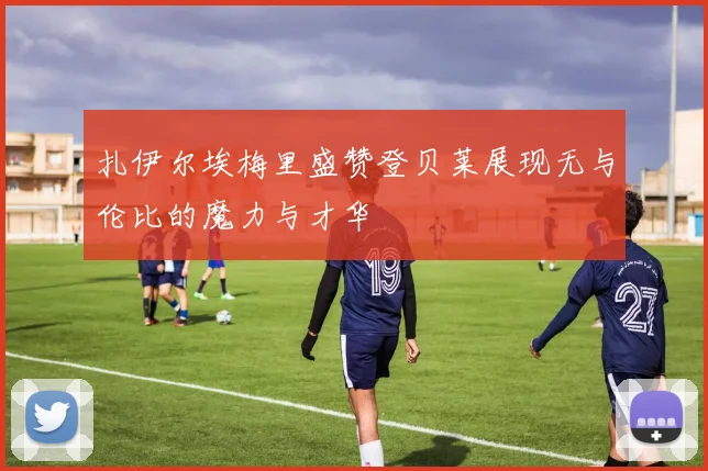 扎伊尔埃梅里盛赞登贝莱展现无与伦比的魔力与才华
