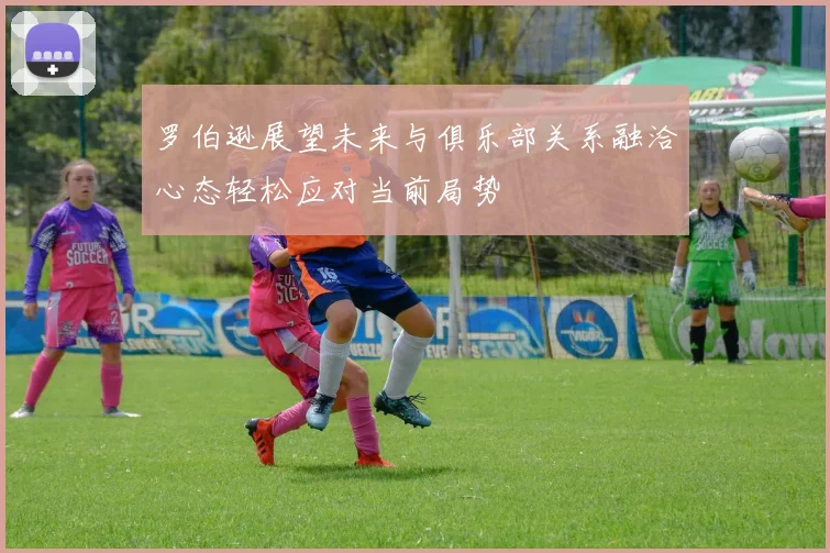 罗伯逊展望未来与俱乐部关系融洽心态轻松应对当前局势