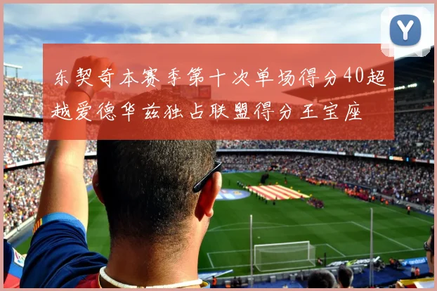 东契奇本赛季第十次单场得分40超越爱德华兹独占联盟得分王宝座