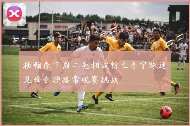 杨瀚森下周二亮相波特兰李宁球迷见面会迎接常规赛挑战