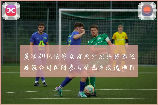 曼联20亿镑球场建设计划或将推迟建筑公司同时参与圣西罗改造项目