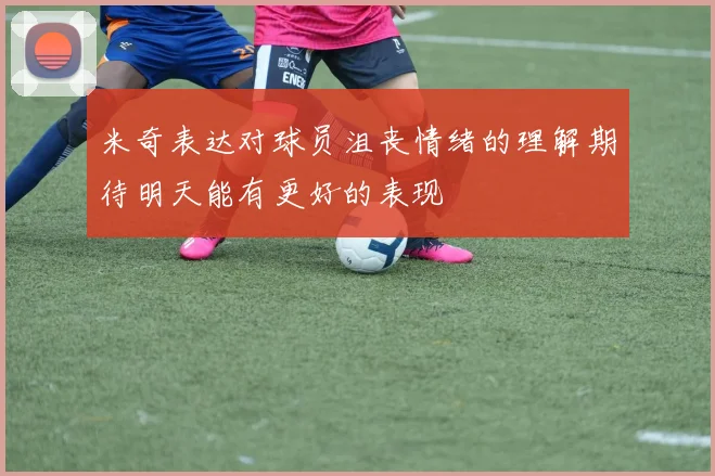 米奇表达对球员沮丧情绪的理解期待明天能有更好的表现