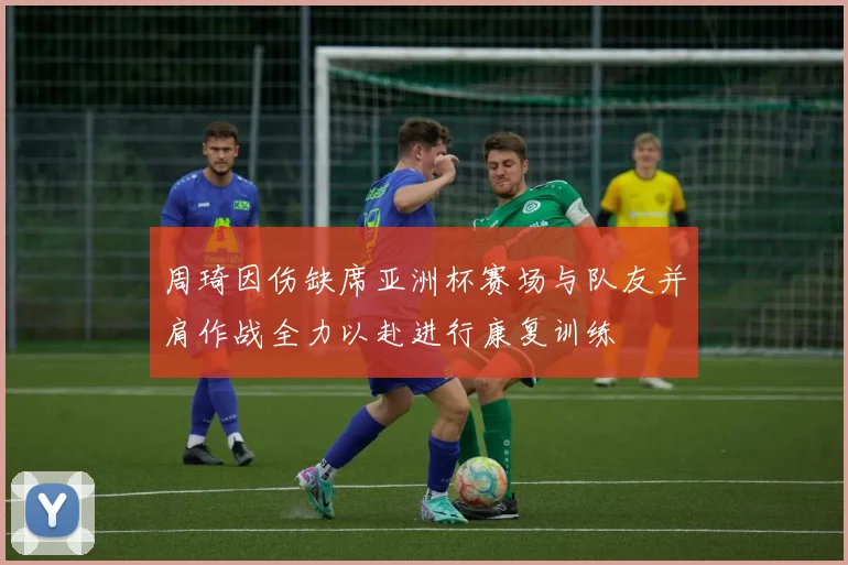周琦因伤缺席亚洲杯赛场与队友并肩作战全力以赴进行康复训练