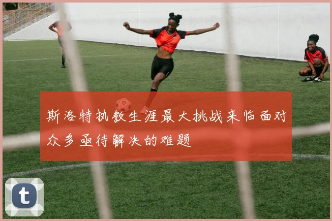 斯洛特执教生涯最大挑战来临面对众多亟待解决的难题