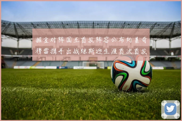 掘金对阵国王首发阵容公布约基奇穆雷携手出战琼斯迎生涯首次首发机会