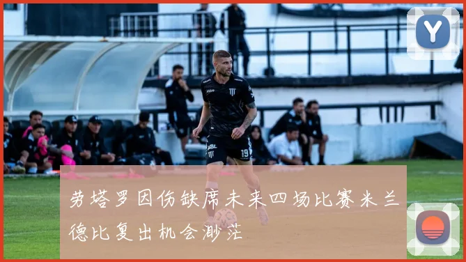 劳塔罗因伤缺席未来四场比赛米兰德比复出机会渺茫