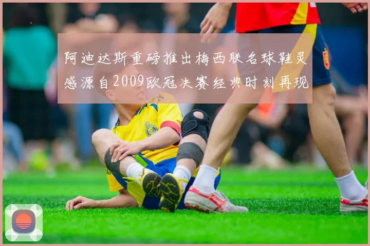 阿迪达斯重磅推出梅西联名球鞋灵感源自2009欧冠决赛经典时刻再现