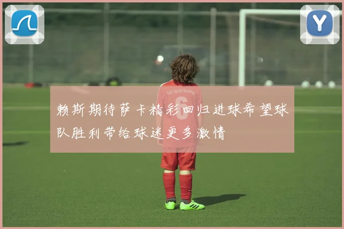 赖斯期待萨卡精彩回归进球希望球队胜利带给球迷更多激情
