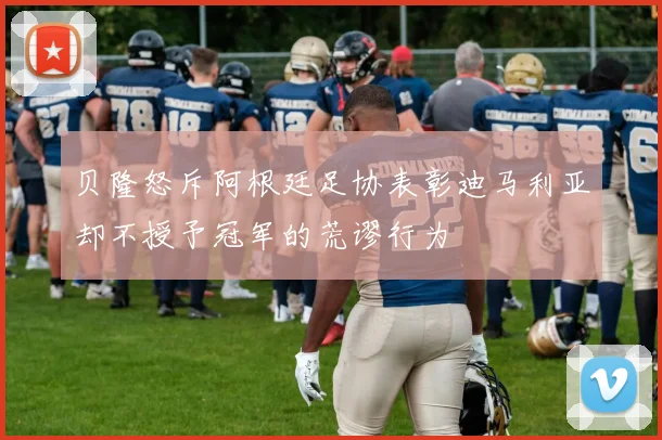 贝隆怒斥阿根廷足协表彰迪马利亚却不授予冠军的荒谬行为