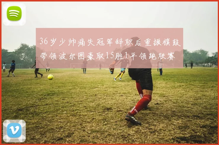 36岁少帅痛失冠军辞职后重振旗鼓带领波尔图豪取15胜1平领跑联赛