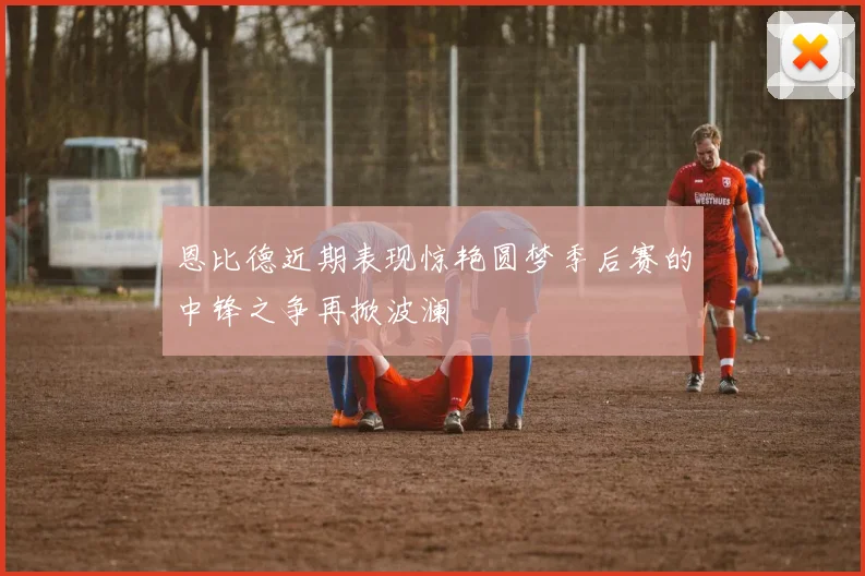恩比德近期表现惊艳圆梦季后赛的中锋之争再掀波澜