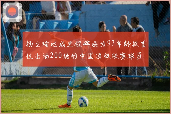 杨立瑜达成里程碑成为97年龄段首位出场200场的中国顶级联赛球员
