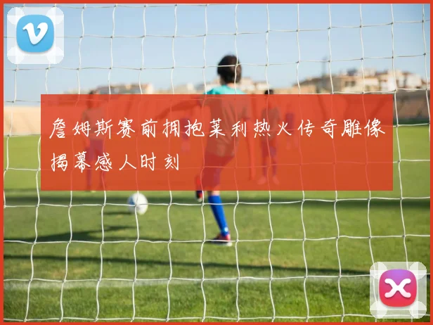 詹姆斯赛前拥抱莱利热火传奇雕像揭幕感人时刻