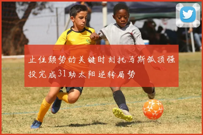 止住颓势的关键时刻托马斯弧顶强投完成31助太阳逆转局势