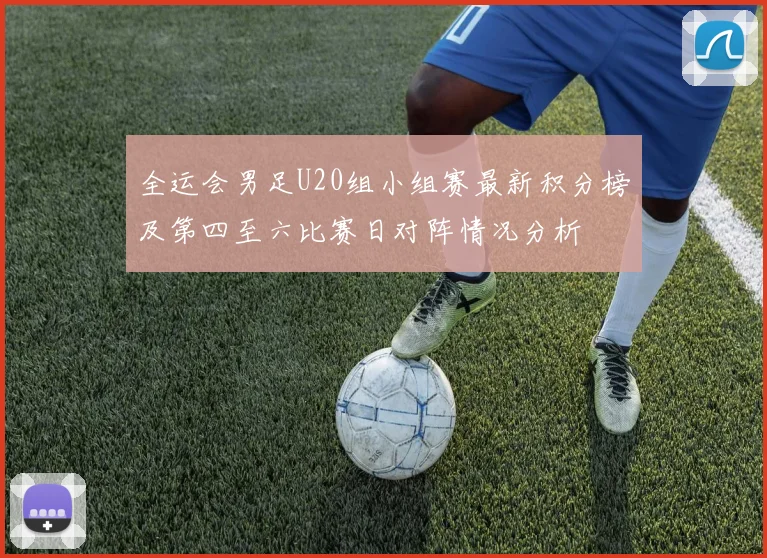 全运会男足U20组小组赛最新积分榜及第四至六比赛日对阵情况分析