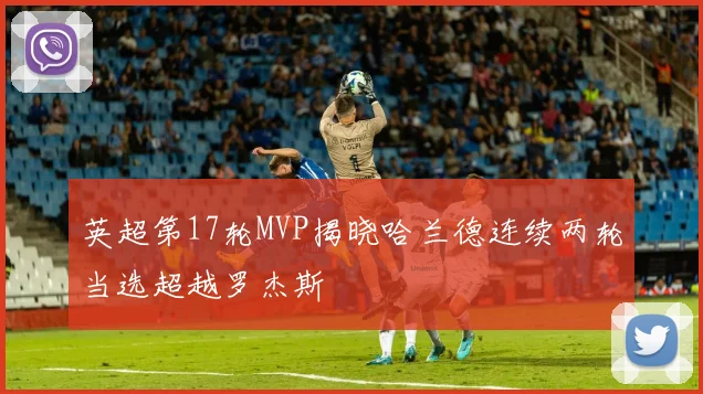 英超第17轮MVP揭晓哈兰德连续两轮当选超越罗杰斯