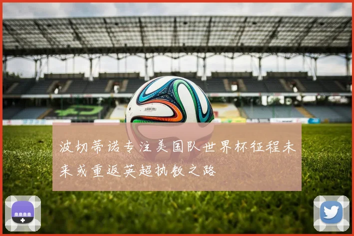 波切蒂诺专注美国队世界杯征程未来或重返英超执教之路