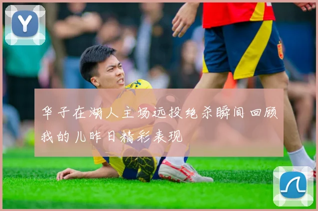 华子在湖人主场远投绝杀瞬间回顾我的儿昨日精彩表现