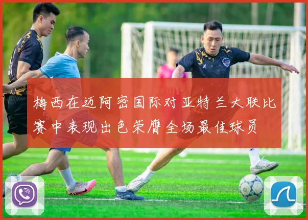 梅西在迈阿密国际对亚特兰大联比赛中表现出色荣膺全场最佳球员