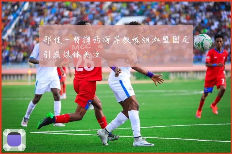 邵佳一将携西海岸教练组加盟国足引发媒体关注