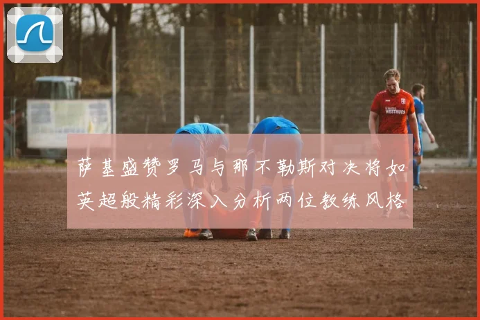萨基盛赞罗马与那不勒斯对决将如英超般精彩深入分析两位教练风格