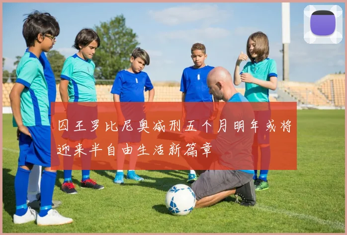 囚王罗比尼奥减刑五个月明年或将迎来半自由生活新篇章