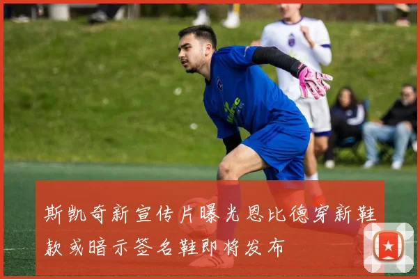 斯凯奇新宣传片曝光恩比德穿新鞋款或暗示签名鞋即将发布