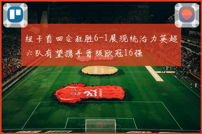 纽卡首回合狂胜6-1展现统治力英超六队有望携手晋级欧冠16强