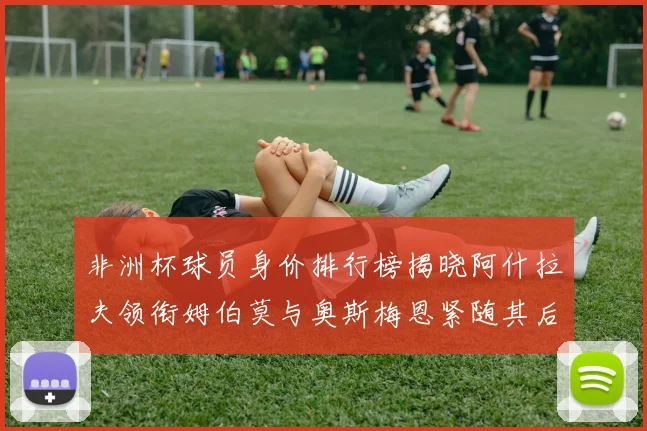 非洲杯球员身价排行榜揭晓阿什拉夫领衔姆伯莫与奥斯梅恩紧随其后