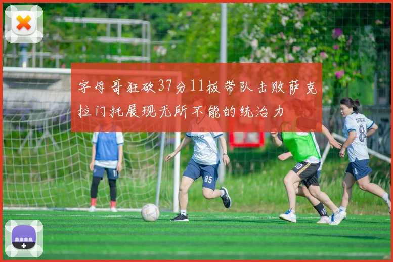 字母哥狂砍37分11板带队击败萨克拉门托展现无所不能的统治力