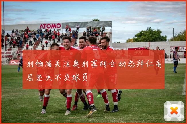 利物浦关注奥利塞转会动态拜仁高层坚决不卖球员