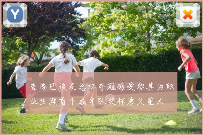 查洛巴谈足总杯夺冠感受称其为职业生涯首个成年队奖杯意义重大