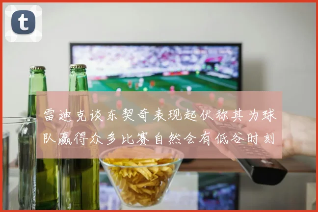雷迪克谈东契奇表现起伏称其为球队赢得众多比赛自然会有低谷时刻